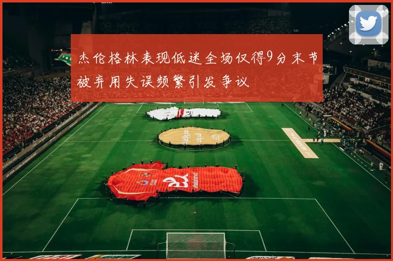 杰伦格林表现低迷全场仅得9分末节被弃用失误频繁引发争议