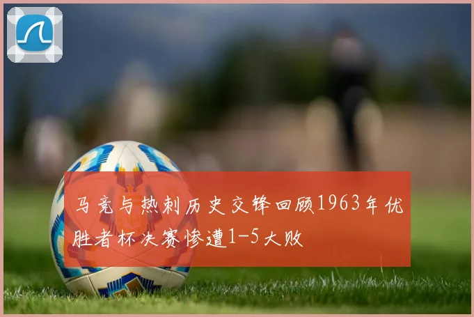 马竞与热刺历史交锋回顾1963年优胜者杯决赛惨遭1-5大败