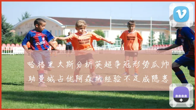 哈格里夫斯分析英超争冠形势瓜帅助曼城占优阿森纳经验不足成隐患