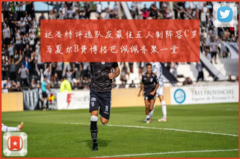 达洛特评选队友最佳五人制阵容C罗马夏尔B费博格巴佩佩齐聚一堂