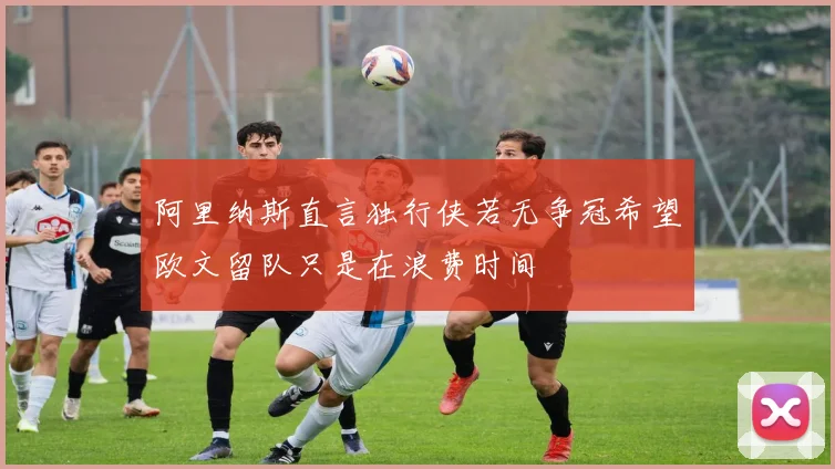 阿里纳斯直言独行侠若无争冠希望欧文留队只是在浪费时间