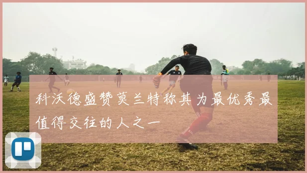 科沃德盛赞莫兰特称其为最优秀最值得交往的人之一
