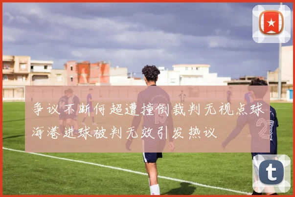 争议不断何超遭撞倒裁判无视点球海港进球被判无效引发热议