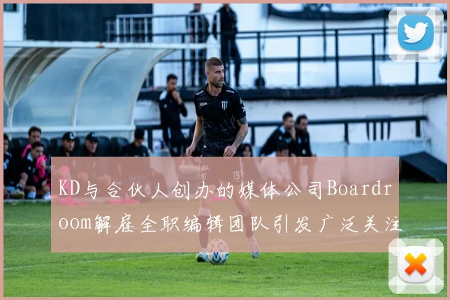KD与合伙人创办的媒体公司Boardroom解雇全职编辑团队引发广泛关注
