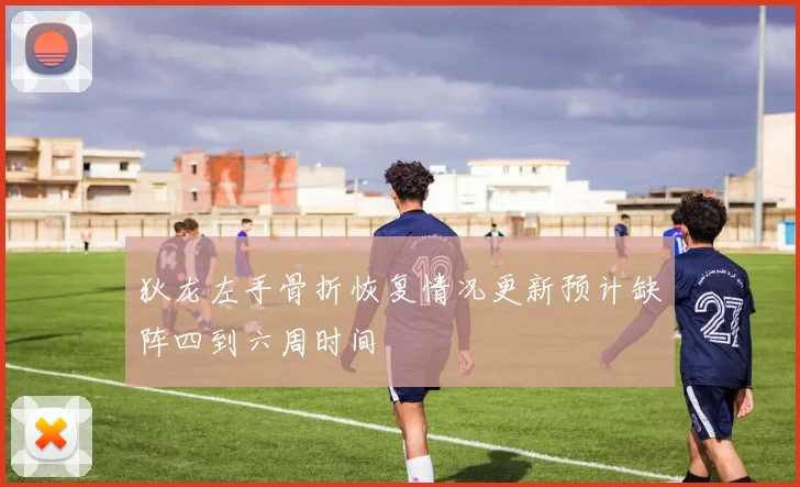 狄龙左手骨折恢复情况更新预计缺阵四到六周时间
