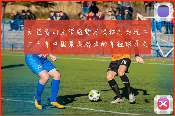 红星青训主管盛赞万项称其为近二三十年中国最具潜力的年轻球员之一