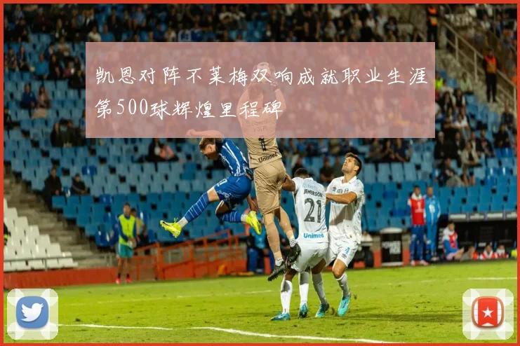 凯恩对阵不莱梅双响成就职业生涯第500球辉煌里程碑