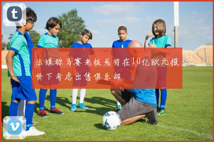 法媒称马赛老板或将在10亿欧元报价下考虑出售俱乐部