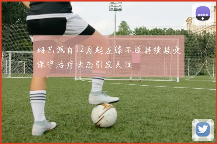 姆巴佩自12月起左膝不适持续接受保守治疗状态引发关注