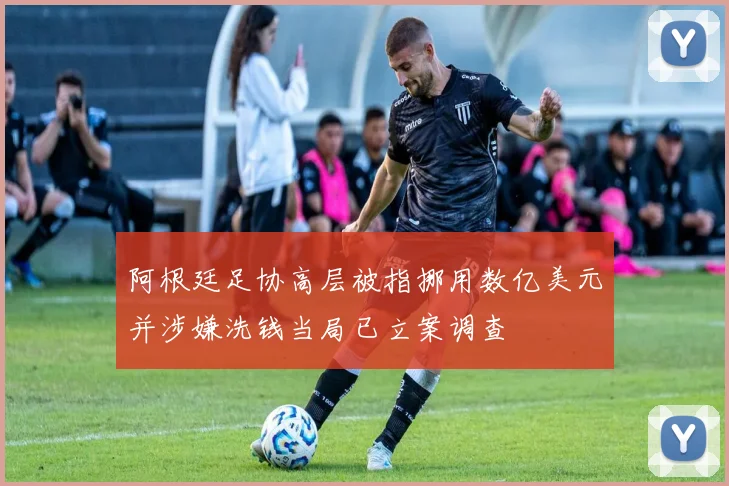 阿根廷足协高层被指挪用数亿美元并涉嫌洗钱当局已立案调查