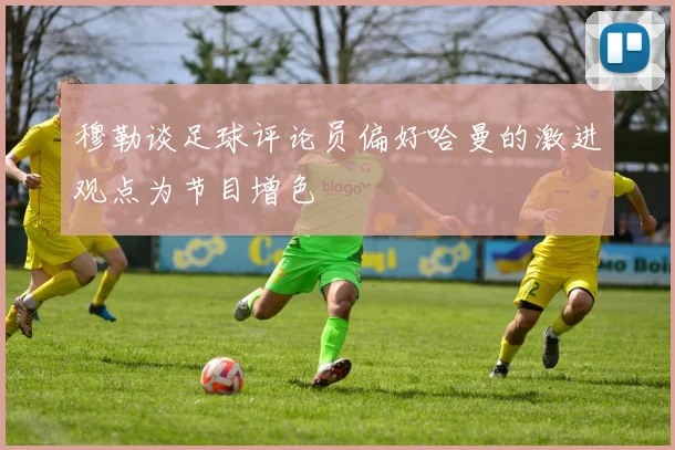穆勒谈足球评论员偏好哈曼的激进观点为节目增色