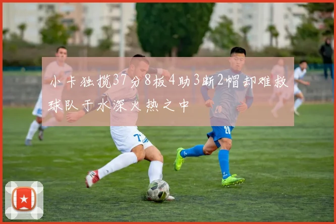 小卡独揽37分8板4助3断2帽却难救球队于水深火热之中