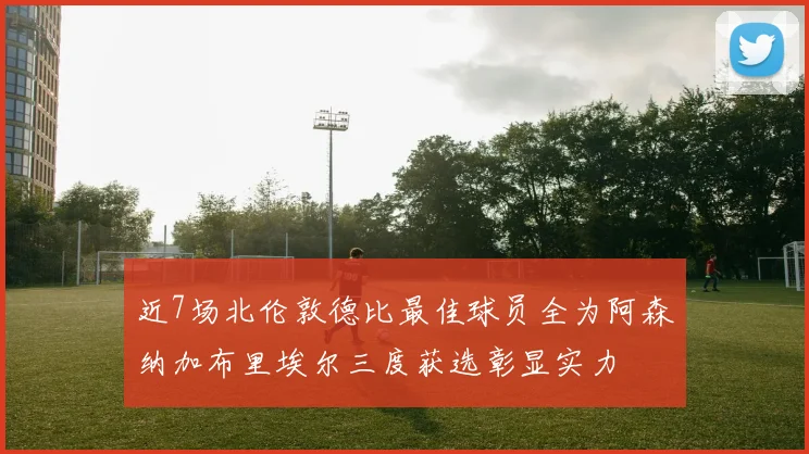 近7场北伦敦德比最佳球员全为阿森纳加布里埃尔三度获选彰显实力