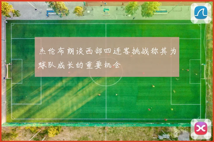 杰伦布朗谈西部四连客挑战称其为球队成长的重要机会